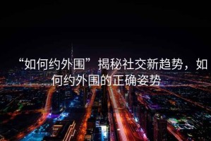 “如何約外圍”揭秘社交新趨勢，如何約外圍的正確姿勢