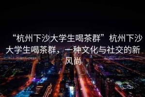 “杭州下沙大學(xué)生喝茶群”杭州下沙大學(xué)生喝茶群，一種文化與社交的新風(fēng)尚