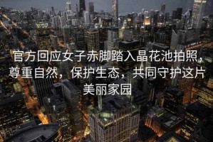 官方回應女子赤腳踏入晶花池拍照，尊重自然，保護生態(tài)，共同守護這片美麗家園
