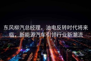東風(fēng)柳汽總經(jīng)理，油電反轉時(shí)代將來(lái)臨，新能源汽車(chē)引領(lǐng)行業(yè)新潮流