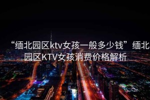 “緬北園區ktv女孩一般多少錢(qián)”緬北園區KTV女孩消費價(jià)格解析