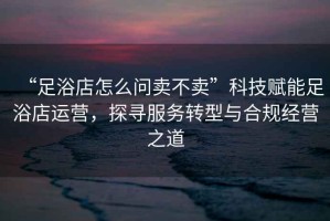 “足浴店怎么問(wèn)賣(mài)不賣(mài)”科技賦能足浴店運營(yíng)，探尋服務(wù)轉型與合規經(jīng)營(yíng)之道