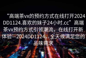 “高端茶vx的預約方式在線(xiàn)打開(kāi)2024DD1124.喜歡的妹子24小時(shí).cc”高端茶vx預約方式引領(lǐng)潮流，在線(xiàn)打開(kāi)新體驗—2024DD1124，全天候滿(mǎn)足您的品味需求