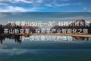 “東莞茶山50元一次”科技引領(lǐng)東莞茶山新變革，探索茶產(chǎn)業(yè)智能化之旅與一次僅需50元的體驗