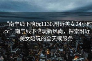 “南寧線(xiàn)下陪玩1130.附近美女24小時(shí).cc”南寧線(xiàn)下陪玩新風(fēng)尚，探索附近美女陪玩的全天候服務(wù)