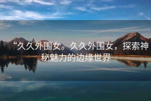 “久久外圍女。久久外圍女，探索神秘魅力的邊緣世界