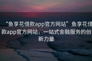 “魚(yú)享花借款app官方網(wǎng)站”魚(yú)享花借款app官方網(wǎng)站，一站式金融服務(wù)的創(chuàng  )新力量