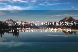 “星歐娛樂(lè )平臺后.93O79.星歐娛樂(lè )平臺，探索前沿，引領(lǐng)娛樂(lè )新風(fēng)尚