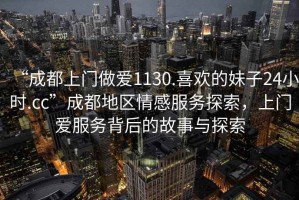 “成都上門(mén)做愛(ài)1130.喜歡的妹子24小時(shí).cc”成都地區情感服務(wù)探索，上門(mén)愛(ài)服務(wù)背后的故事與探索