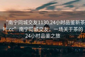 “南寧同城交友1130.24小時(shí)品鑒新茶葉.cc”南寧同城交友，一場(chǎng)關(guān)于茶的24小時(shí)品鑒之旅