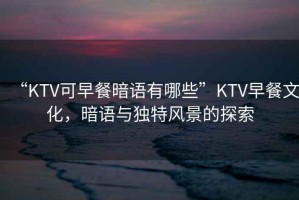 “KTV可早餐暗語(yǔ)有哪些”KTV早餐文化，暗語(yǔ)與獨特風(fēng)景的探索