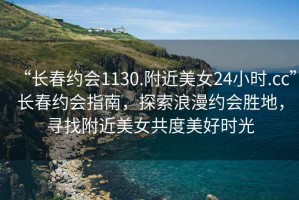 “長(cháng)春約會(huì )1130.附近美女24小時(shí).cc”長(cháng)春約會(huì )指南，探索浪漫約會(huì )勝地，尋找附近美女共度美好時(shí)光