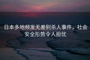 日本多地頻發(fā)無(wú)差別殺人事件，社會(huì )安全形勢令人擔憂(yōu)