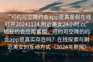 “可約可空降約會(huì )app是真是假在線(xiàn)打開(kāi)20241124.附近美女24小時(shí).cc”揭秘約會(huì )應用真相，可約可空降的約會(huì )app是真實(shí)存在嗎？在線(xiàn)探索與附近美女的互動(dòng)方式（2024年新聞）