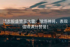范志毅盛贊王大雷，球場(chǎng)神將，表現值得滿(mǎn)分贊譽(yù)！
