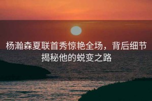 楊瀚森夏聯(lián)首秀驚艷全場(chǎng)，背后細節揭秘他的蛻變之路