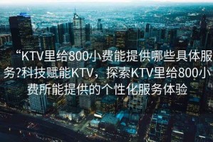 “KTV里給800小費能提供哪些具體服務(wù)?科技賦能KTV，探索KTV里給800小費所能提供的個(gè)性化服務(wù)體驗