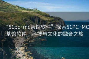 “51pc·mc茶館軟件”探索51PC·MC茶館軟件，科技與文化的融合之旅