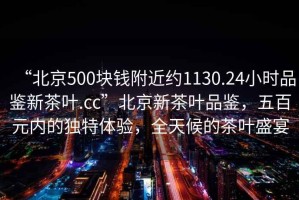 “北京500塊錢(qián)附近約1130.24小時(shí)品鑒新茶葉.cc”北京新茶葉品鑒，五百元內的獨特體驗，全天候的茶葉盛宴