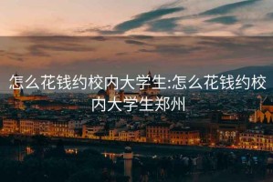 怎么花錢(qián)約校內大學(xué)生:怎么花錢(qián)約校內大學(xué)生鄭州