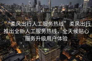 “柔風(fēng)出行人工服務(wù)熱線(xiàn)”柔風(fēng)出行推出全新人工服務(wù)熱線(xiàn)，全天候貼心服務(wù)升級用戶(hù)體驗