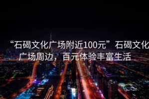 “石碣文化廣場(chǎng)附近100元”石碣文化廣場(chǎng)周邊，百元體驗豐富生活