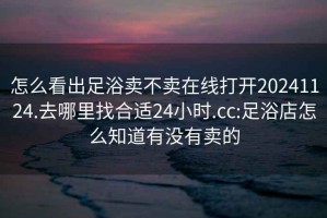 怎么看出足浴賣(mài)不賣(mài)在線(xiàn)打開(kāi)20241124.去哪里找合適24小時(shí).cc:足浴店怎么知道有沒(méi)有賣(mài)的
