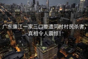 廣東廉江一家三口慘遭同村村民殺害，真相令人震驚！