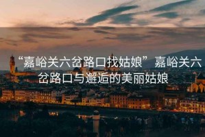 “嘉峪關(guān)六岔路口找姑娘”嘉峪關(guān)六岔路口與邂逅的美麗姑娘