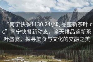 “南寧快餐1130.24小時(shí)品鑒新茶葉.cc”南寧快餐新動(dòng)態(tài)，全天候品鑒新茶葉盛宴，探尋美食與文化的交融之美