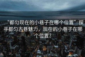 “都勻現在的小巷子在哪個(gè)位置”探尋都勻古巷魅力，現在的小巷子在哪個(gè)位置？