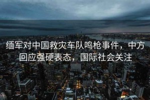 緬軍對中國救災車(chē)隊鳴槍事件，中方回應強硬表態(tài)，國際社會(huì )關(guān)注