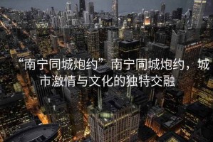 “南寧同城炮約”南寧同城炮約，城市激情與文化的獨特交融