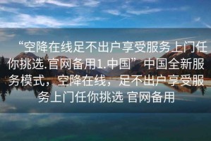 “空降在線(xiàn)足不出戶(hù)享受服務(wù)上門(mén)任你挑選.官網(wǎng)備用1.中國”中國全新服務(wù)模式，空降在線(xiàn)，足不出戶(hù)享受服務(wù)上門(mén)任你挑選 官網(wǎng)備用