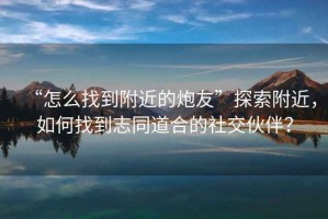 “怎么找到附近的炮友”探索附近，如何找到志同道合的社交伙伴？