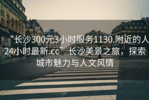 “長(cháng)沙300元3小時(shí)服務(wù)1130.附近的人24小時(shí)最新.cc”長(cháng)沙美景之旅，探索城市魅力與人文風(fēng)情