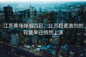 江蘇賽場(chǎng)烽煙四起，比蘇超更激烈的較量早已悄然上演