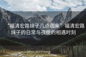 “福清宏路妹子幾點(diǎn)岀來(lái)”福清宏路妹子的日常與夜晚的相遇時(shí)刻