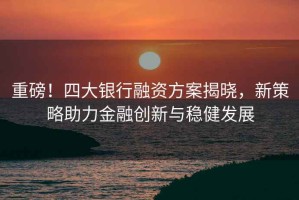重磅！四大銀行融資方案揭曉，新策略助力金融創(chuàng  )新與穩健發(fā)展