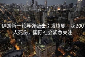 伊朗新一輪導彈襲擊引發(fā)慘劇，超200人死傷，國際社會(huì )緊急關(guān)注