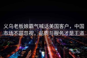 義烏老板娘霸氣喊話(huà)美國客戶(hù)，中國市場(chǎng)不容忽視，品質(zhì)與服務(wù)才是王道