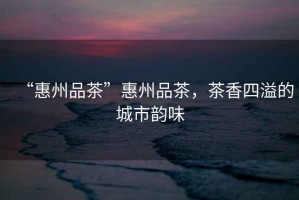 “惠州品茶”惠州品茶，茶香四溢的城市韻味
