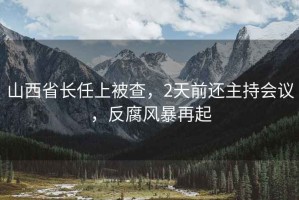 山西省長(cháng)任上被查，2天前還主持會(huì )議，反腐風(fēng)暴再起