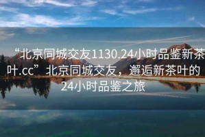 “北京同城交友1130.24小時(shí)品鑒新茶葉.cc”北京同城交友，邂逅新茶葉的24小時(shí)品鑒之旅