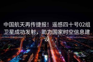 中國航天再傳捷報！遙感四十號02組衛星成功發(fā)射，助力國家時(shí)空信息建設