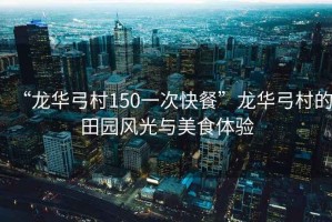 “龍華弓村150一次快餐”龍華弓村的田園風(fēng)光與美食體驗