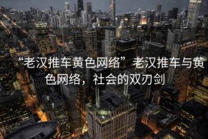 “老漢推車(chē)黃色網(wǎng)絡(luò )”老漢推車(chē)與黃色網(wǎng)絡(luò )，社會(huì )的雙刃劍