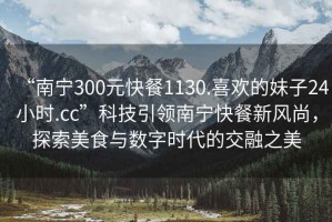 “南寧300元快餐1130.喜歡的妹子24小時(shí).cc”科技引領(lǐng)南寧快餐新風(fēng)尚，探索美食與數字時(shí)代的交融之美
