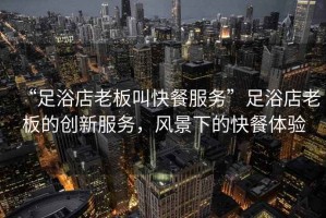 “足浴店老板叫快餐服務(wù)”足浴店老板的創(chuàng  )新服務(wù)，風(fēng)景下的快餐體驗