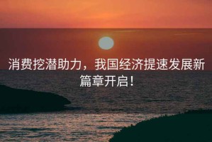 消費挖潛助力，我國經(jīng)濟提速發(fā)展新篇章開(kāi)啟！